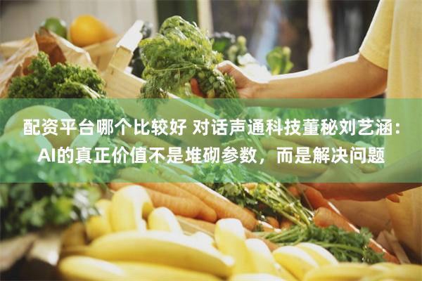 配资平台哪个比较好 对话声通科技董秘刘艺涵：AI的真正价值不是堆砌参数，而是解决