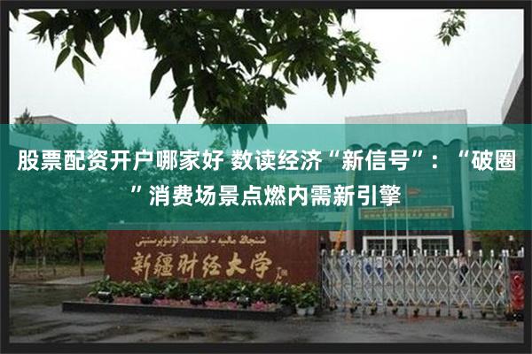 股票配资开户哪家好 数读经济“新信号”：“破圈”消费场景点燃内需新引擎