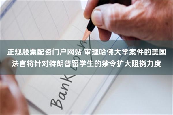 正规股票配资门户网站 审理哈佛大学案件的美国法官将针对特朗普留学生的禁令扩大阻挠