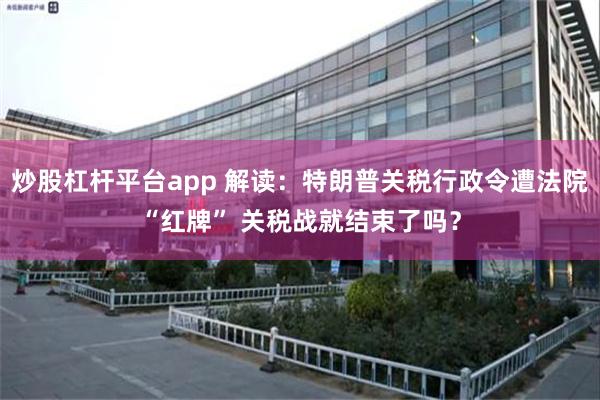 炒股杠杆平台app 解读：特朗普关税行政令遭法院“红牌” 关税战就结束了吗？