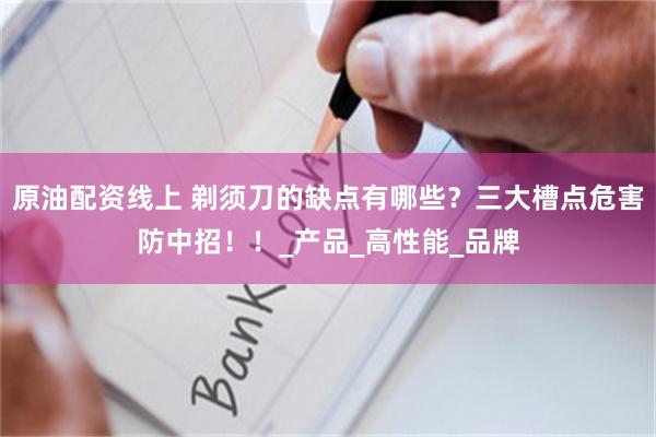 原油配资线上 剃须刀的缺点有哪些？三大槽点危害防中招！！_产品_高性能_品牌
