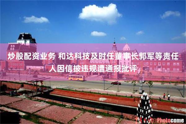 炒股配资业务 和达科技及时任董事长郭军等责任人因信披违规遭通报批评
