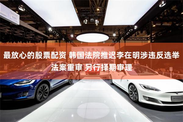 最放心的股票配资 韩国法院推迟李在明涉违反选举法案重审 另行择期审理