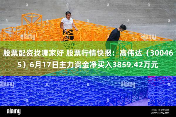 股票配资找哪家好 股票行情快报：高伟达（300465）6月17日主力资金净买入3