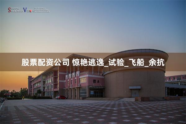 股票配资公司 惊艳逃逸_试验_飞船_余抗