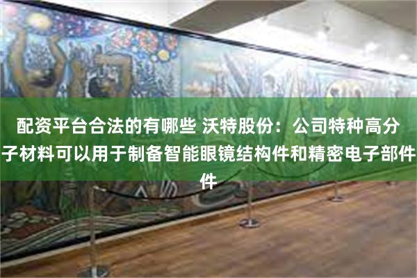配资平台合法的有哪些 沃特股份：公司特种高分子材料可以用于制备智能眼镜结构件和精