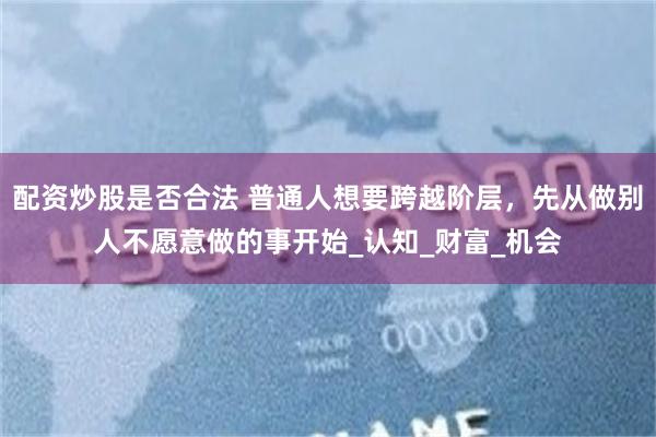 配资炒股是否合法 普通人想要跨越阶层，先从做别人不愿意做的事开始_认知_财富_机
