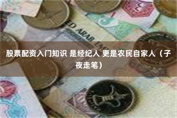 股票配资入门知识 是经纪人 更是农民自家人（子夜走笔）