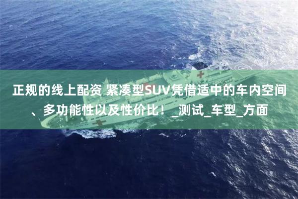 正规的线上配资 紧凑型SUV凭借适中的车内空间、多功能性以及性价比！_测试_车型