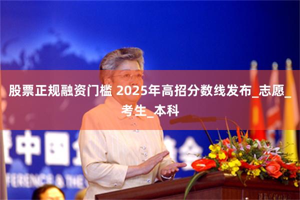 股票正规融资门槛 2025年高招分数线发布_志愿_考生_本科