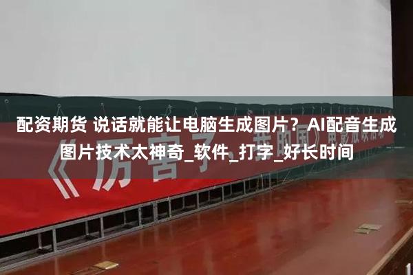 配资期货 说话就能让电脑生成图片？AI配音生成图片技术太神奇_软件_打字_好长时