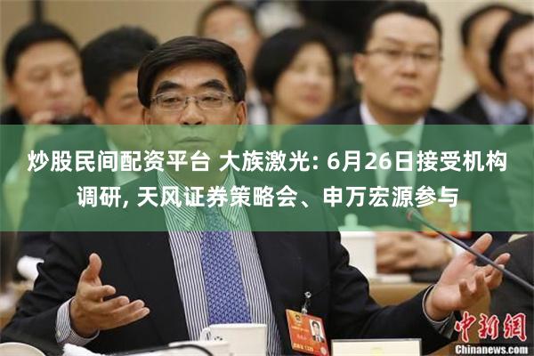 炒股民间配资平台 大族激光: 6月26日接受机构调研, 天风证券策略会、申万宏源
