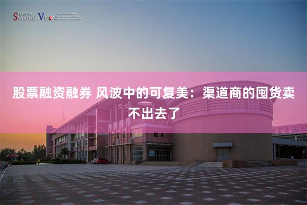 股票融资融券 风波中的可复美：渠道商的囤货卖不出去了