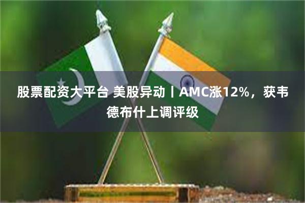 股票配资大平台 美股异动丨AMC涨12%，获韦德布什上调评级
