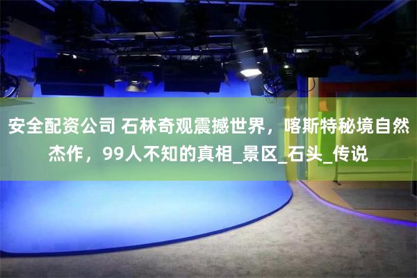 安全配资公司 石林奇观震撼世界，喀斯特秘境自然杰作，99人不知的真相_景区_石头