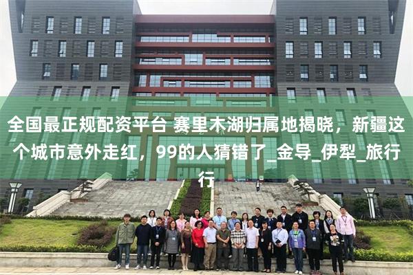 全国最正规配资平台 赛里木湖归属地揭晓，新疆这个城市意外走红，99的人猜错了_金