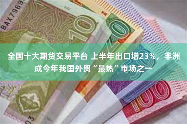 全国十大期货交易平台 上半年出口增23%，非洲成今年我国外贸“最热”市场之一