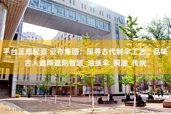 平台正规配资 云布集团：探寻古代制伞工艺，品味古人遮雨遮阳智慧_油纸伞_桐油_传