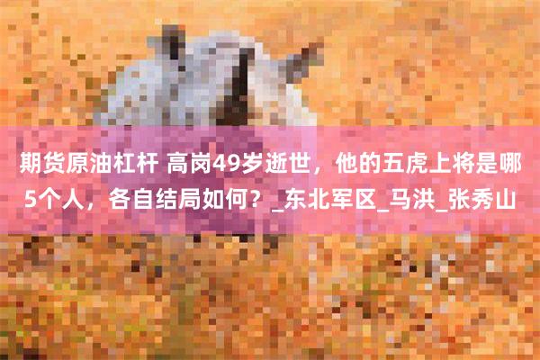 期货原油杠杆 高岗49岁逝世，他的五虎上将是哪5个人，各自结局如何？_东北军区_