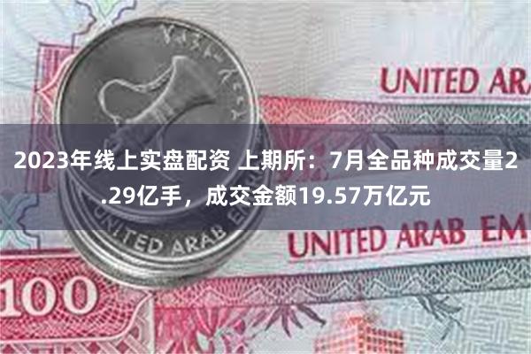 2023年线上实盘配资 上期所：7月全品种成交量2.29亿手，成交金额19.57