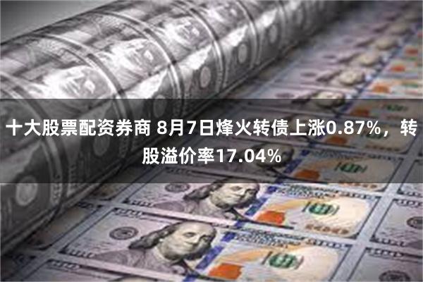 十大股票配资券商 8月7日烽火转债上涨0.87%，转股溢价率17.04%