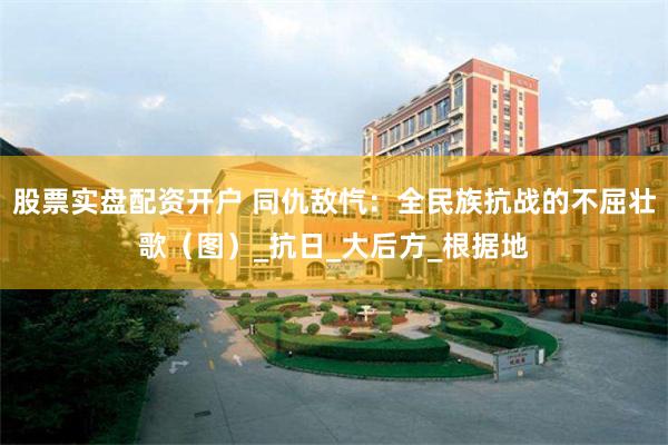 股票实盘配资开户 同仇敌忾：全民族抗战的不屈壮歌（图）_抗日_大后方_根据地