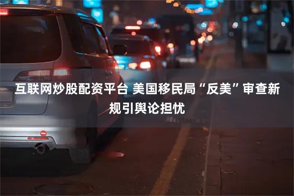 互联网炒股配资平台 美国移民局“反美”审查新规引舆论担忧
