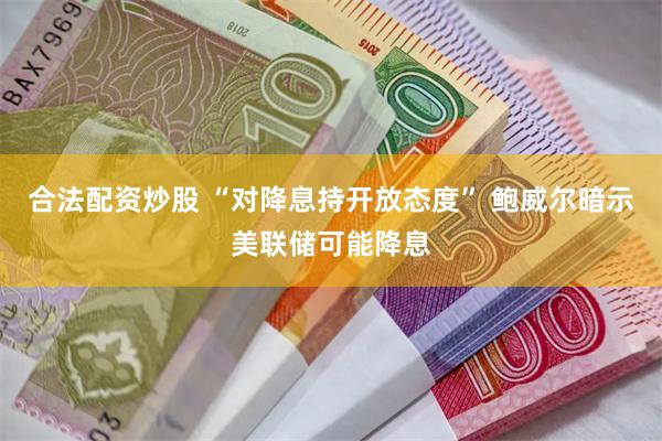 合法配资炒股 “对降息持开放态度” 鲍威尔暗示美联储可能降息