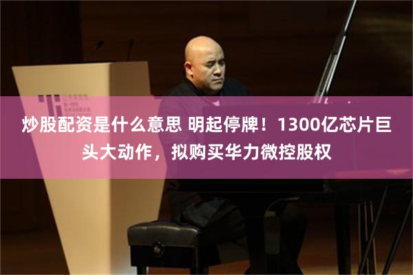 炒股配资是什么意思 明起停牌！1300亿芯片巨头大动作，拟购买华力微控股权