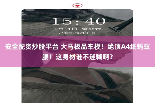 安全配资炒股平台 大马极品车模！绝顶A4纸蚂蚁腰！这身材谁不迷糊啊？