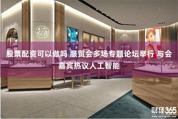 股票配资可以做吗 服贸会多场专题论坛举行 与会嘉宾热议人工智能
