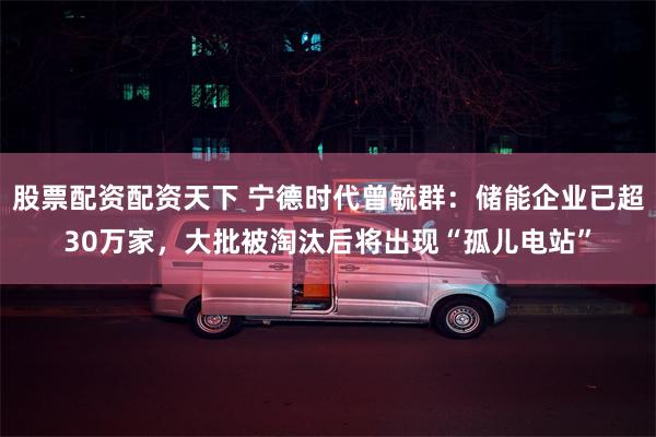 股票配资配资天下 宁德时代曾毓群：储能企业已超30万家，大批被淘汰后将出现“孤儿